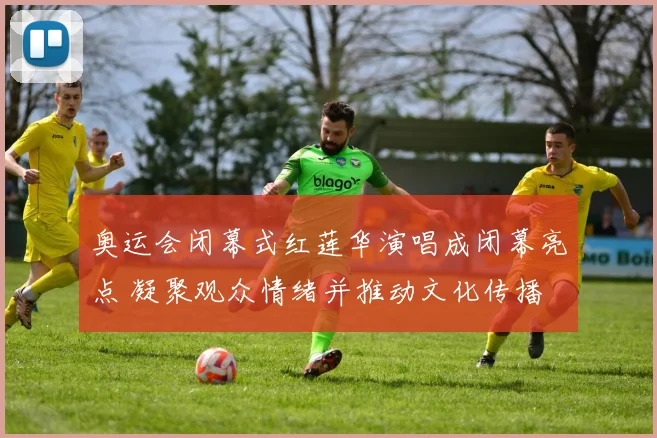 奥运会闭幕式红莲华演唱成闭幕亮点 凝聚观众情绪并推动文化传播