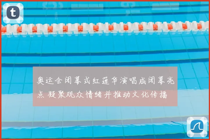 奥运会闭幕式红莲华演唱成闭幕亮点 凝聚观众情绪并推动文化传播