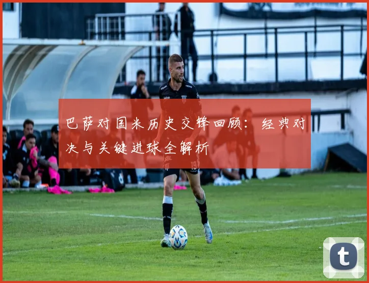 巴萨对国米历史交锋回顾：经典对决与关键进球全解析