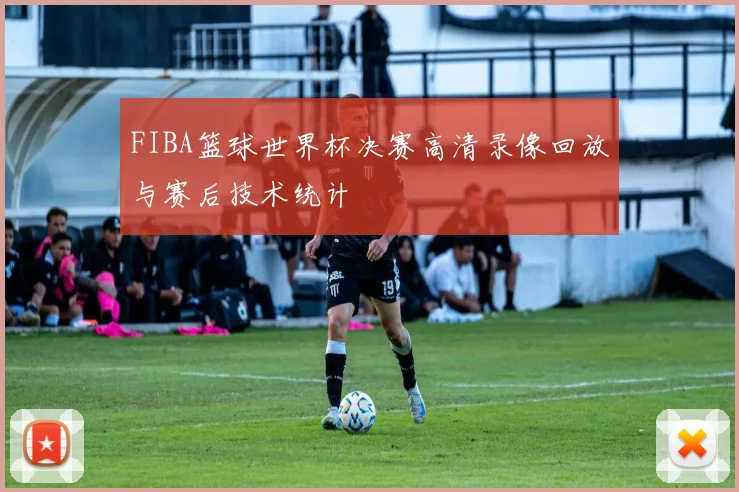 FIBA篮球世界杯决赛高清录像回放与赛后技术统计