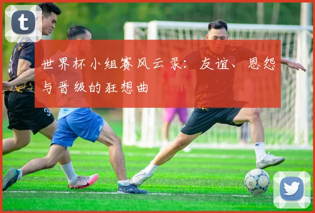 世界杯小组赛风云录：友谊、恩怨与晋级的狂想曲