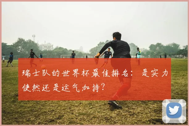 瑞士队的世界杯最佳排名：是实力使然还是运气加持？