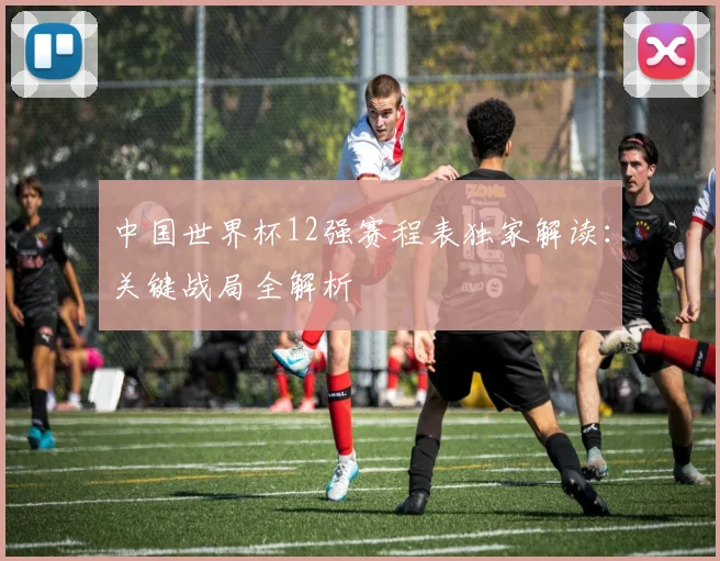 中国世界杯12强赛程表独家解读：关键战局全解析