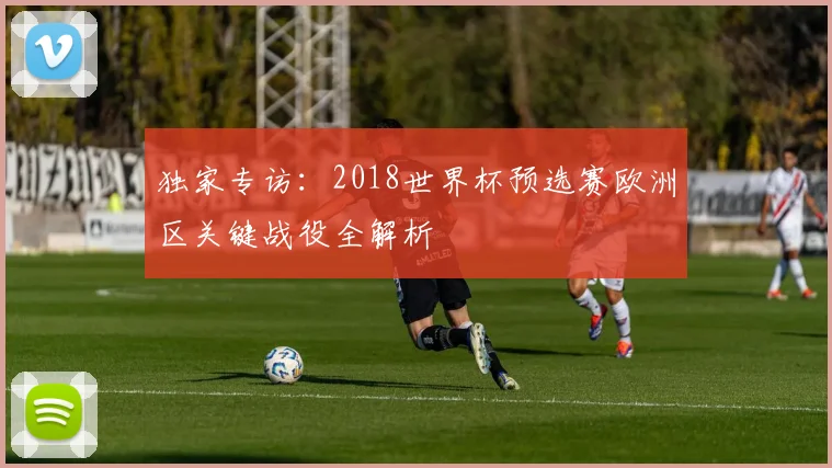 独家专访：2018世界杯预选赛欧洲区关键战役全解析