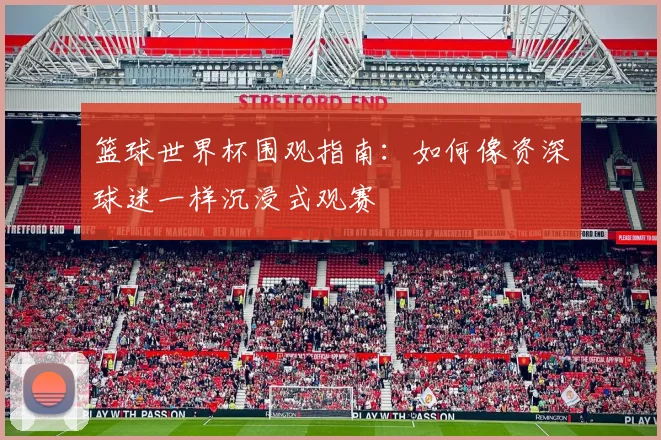 篮球世界杯围观指南：如何像资深球迷一样沉浸式观赛
