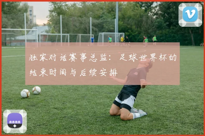 独家对话赛事总监：足球世界杯的结束时间与后续安排