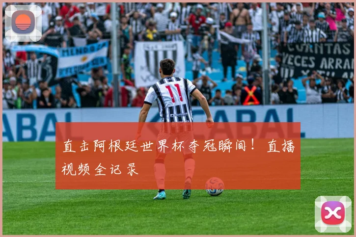 直击阿根廷世界杯夺冠瞬间！直播视频全记录