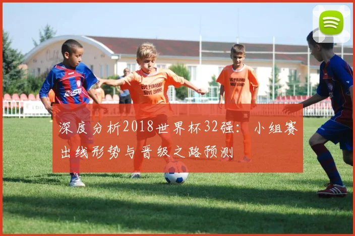 深度分析2018世界杯32强：小组赛出线形势与晋级之路预测