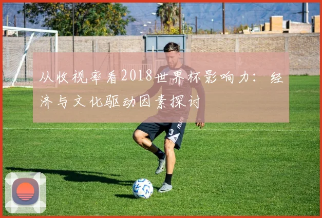 从收视率看2018世界杯影响力：经济与文化驱动因素探讨