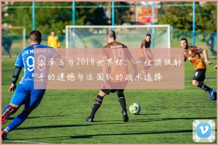 本泽马与2018世界杯：一位顶级射手的遗憾与法国队的战术选择