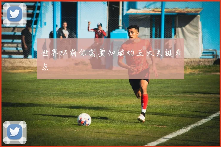 世界杯前你需要知道的五大关键看点