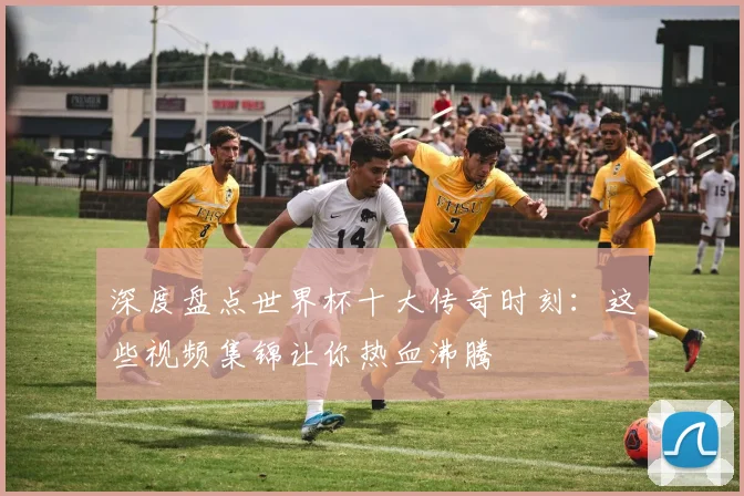 深度盘点世界杯十大传奇时刻：这些视频集锦让你热血沸腾