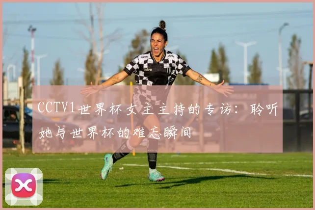 CCTV1世界杯女主主持的专访：聆听她与世界杯的难忘瞬间