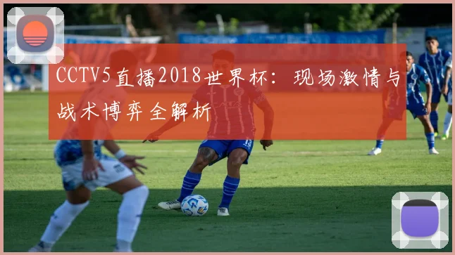 CCTV5直播2018世界杯:现场激情与战术博弈全解析