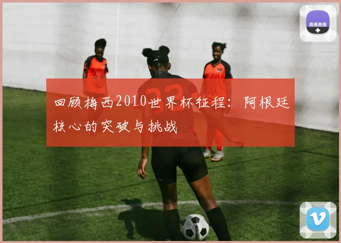 回顾梅西2010世界杯征程：阿根廷核心的突破与挑战