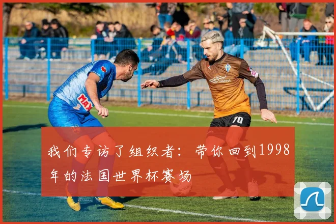 我们专访了组织者:带你回到1998年的法国世界杯赛场