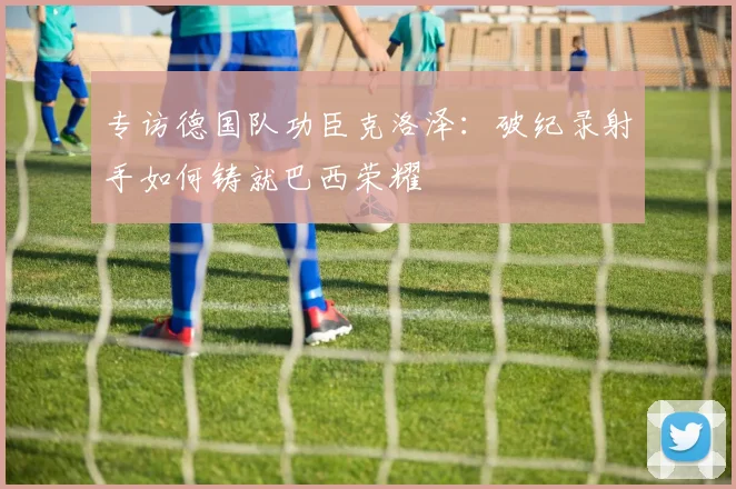 专访德国队功臣克洛泽:破纪录射手如何铸就巴西荣耀