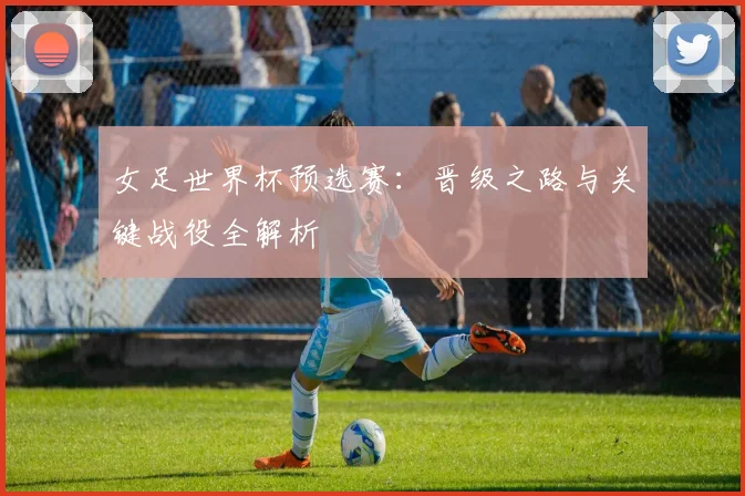 女足世界杯预选赛：晋级之路与关键战役全解析
