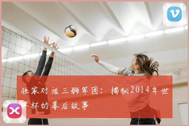 独家对话三狮军团:揭秘2014年世界杯的幕后故事