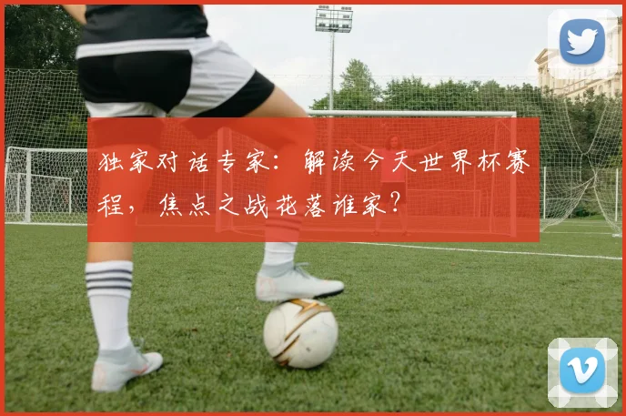 独家对话专家:解读今天世界杯赛程,焦点之战花落谁家?
