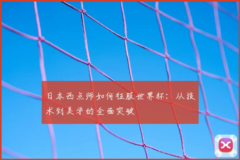 日本西点师如何征服世界杯：从技术到美学的全面突破
