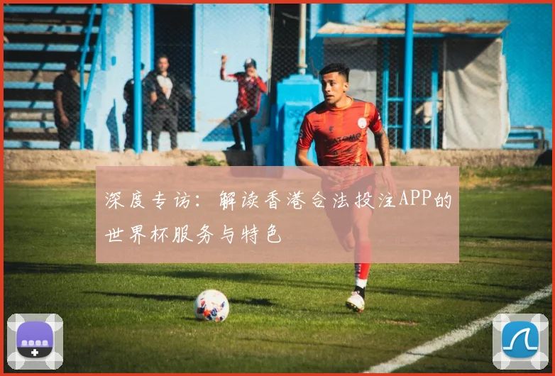 深度专访：解读香港合法投注APP的世界杯服务与特色