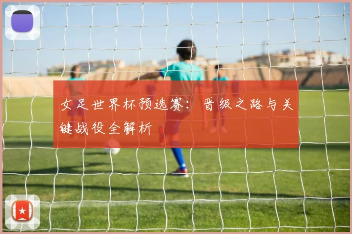 女足世界杯预选赛:晋级之路与关键战役全解析