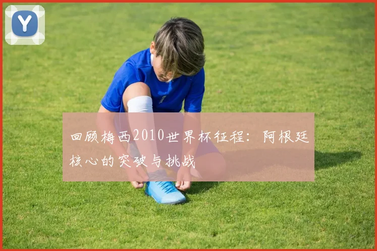 回顾梅西2010世界杯征程：阿根廷核心的突破与挑战