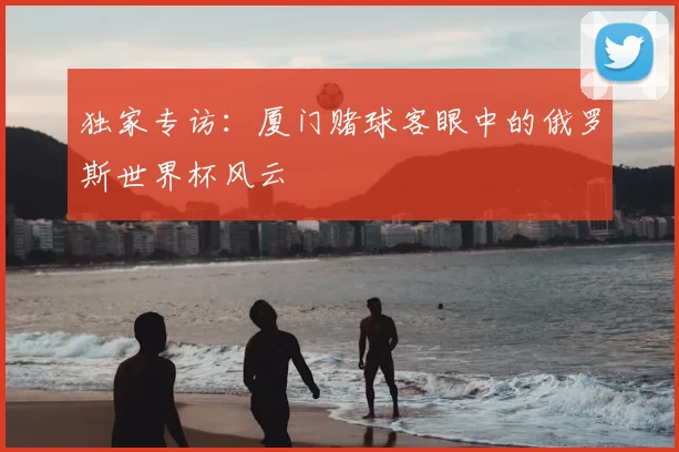 独家专访:厦门赌球客眼中的俄罗斯世界杯风云