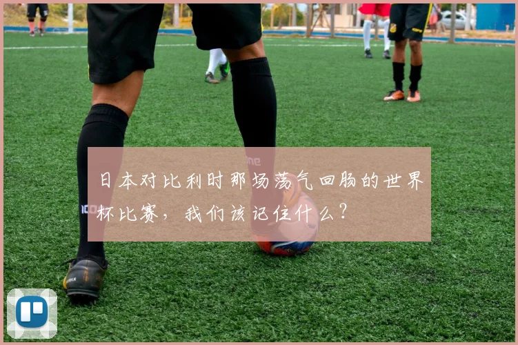 日本对比利时那场荡气回肠的世界杯比赛，我们该记住什么？