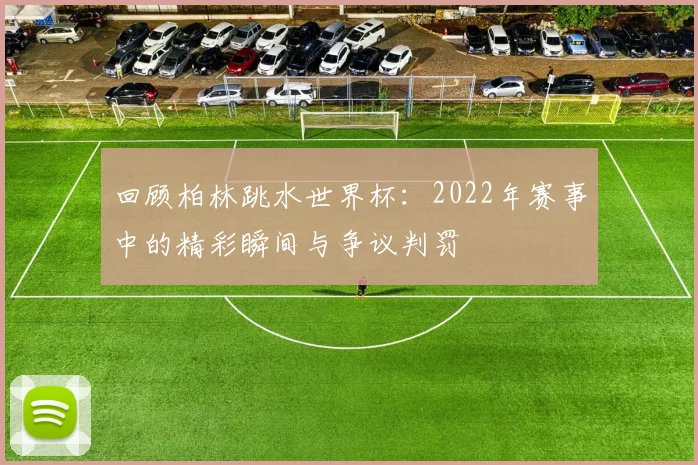 回顾柏林跳水世界杯：2022年赛事中的精彩瞬间与争议判罚