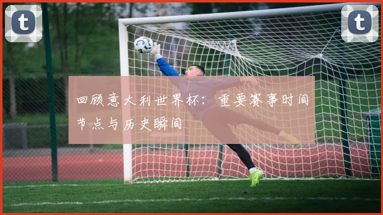 回顾意大利世界杯：重要赛事时间节点与历史瞬间
