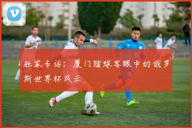 独家专访：厦门赌球客眼中的俄罗斯世界杯风云